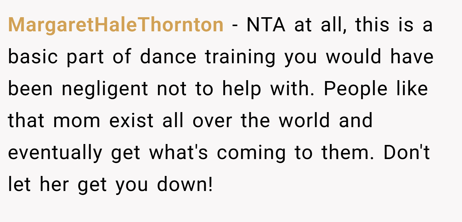 MargaretHaleThornton − NTA at all, this is a basic part of dance training you would have been negligent not to help with. People like that mom exist all over the world and eventually get what's coming to them. Don't let her get you down!