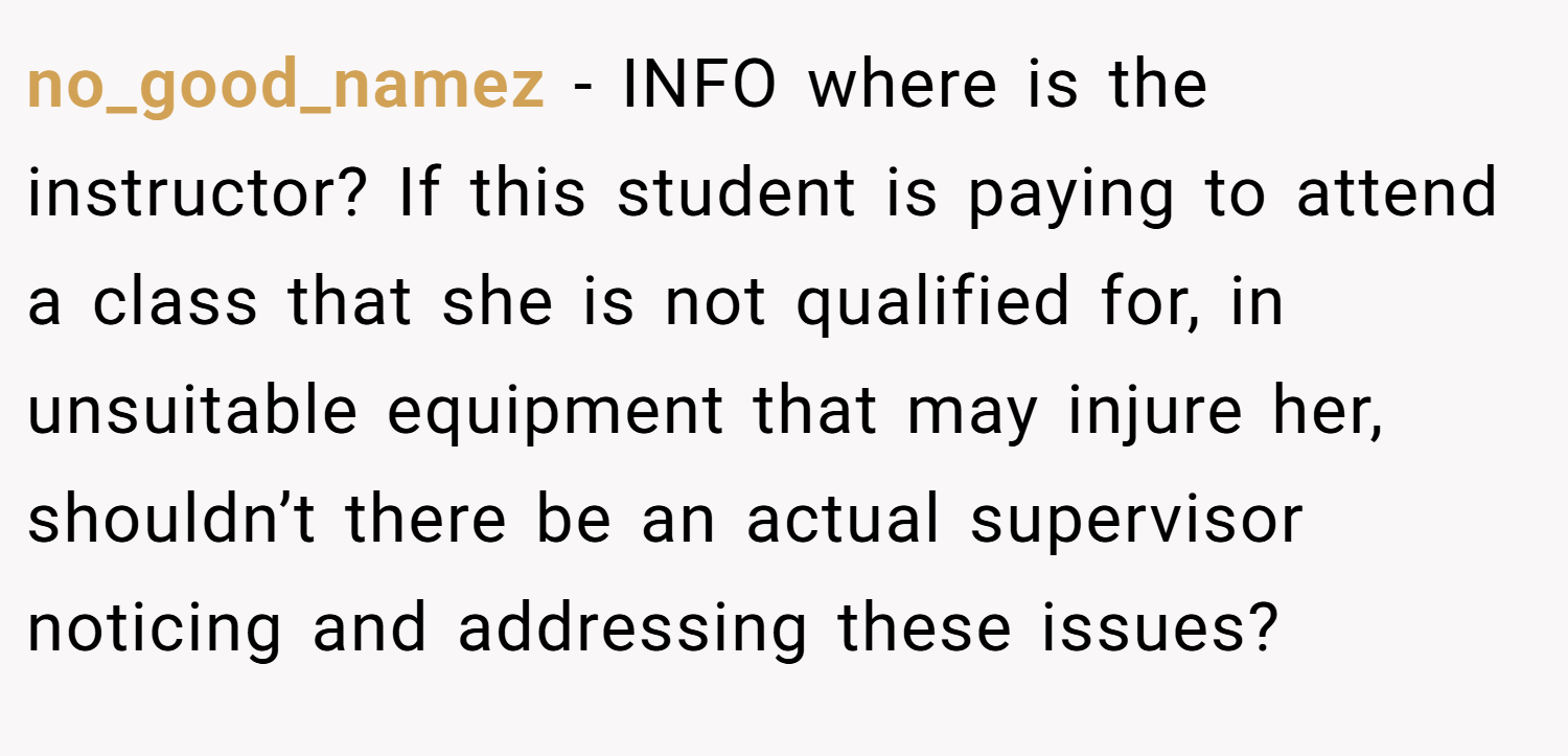 no_good_namez − INFO where is the instructor? If this student is paying to attend a class that she is not qualified for, in unsuitable equipment that may injure her, shouldn’t there be an actual supervisor noticing and addressing these issues?