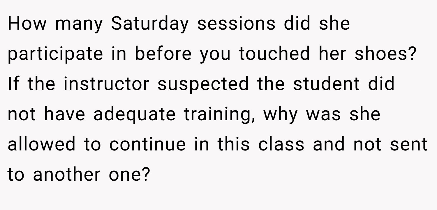 How many Saturday sessions did she participate in before you touched her shoes? If the instructor suspected the student did not have adequate training, why was she allowed to continue in this class and not sent to another one?