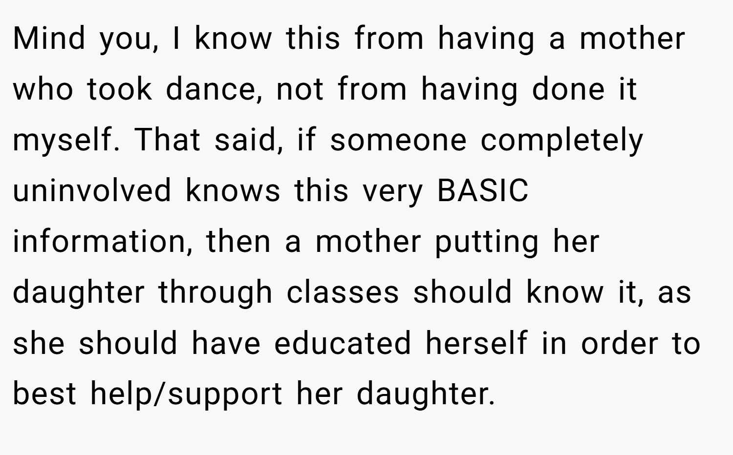 Mind you, I know this from having a mother who took dance, not from having done it myself. That said, if someone completely uninvolved knows this very BASIC information, then a mother putting her daughter through classes should know it, as she should have educated herself in order to best help/support her daughter.