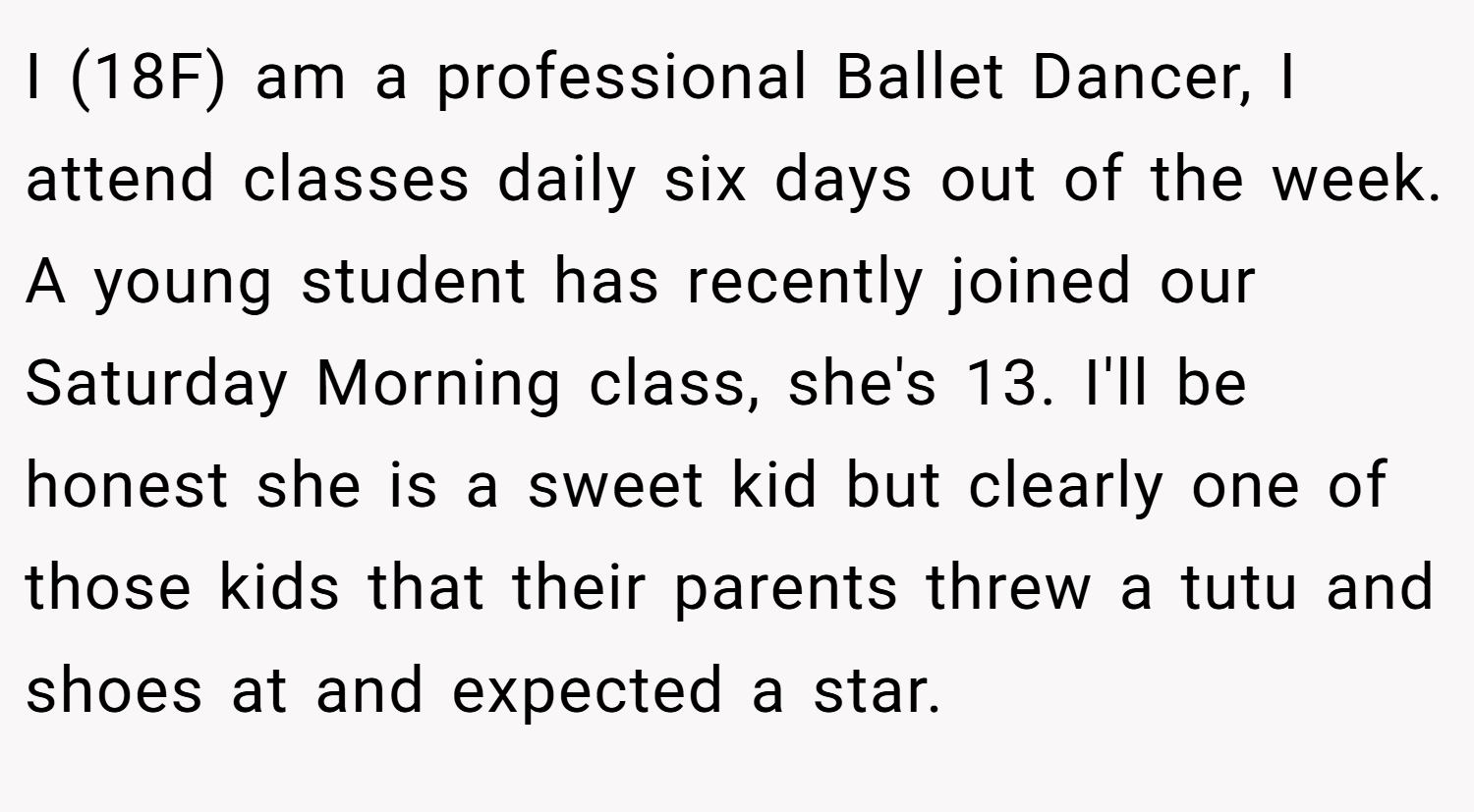I (18F) am a professional Ballet Dancer, I attend classes daily six days out of the week. A young student has recently joined our Saturday Morning class, she's 13. I'll be honest she is a sweet kid but clearly one of those kids that their parents threw a tutu and shoes at and expected a star.