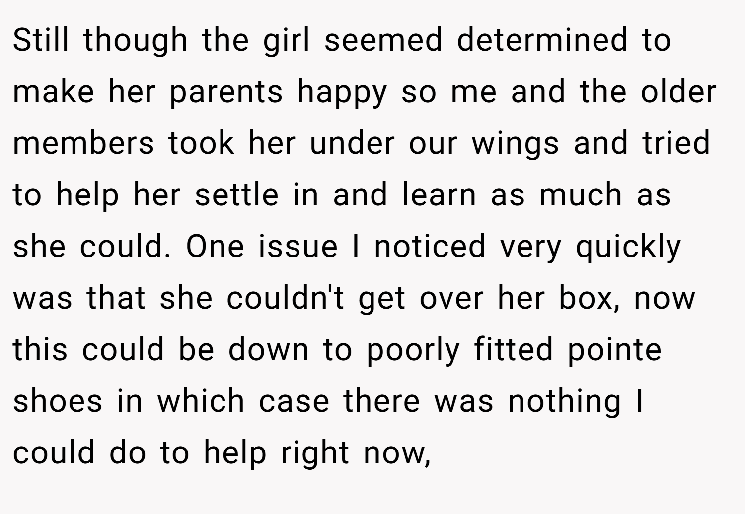 Still though the girl seemed determined to make her parents happy so me and the older members took her under our wings and tried to help her settle in and learn as much as she could. One issue I noticed very quickly was that she couldn't get over her box, now this could be down to poorly fitted pointe shoes in which case there was nothing I could do to help right now,