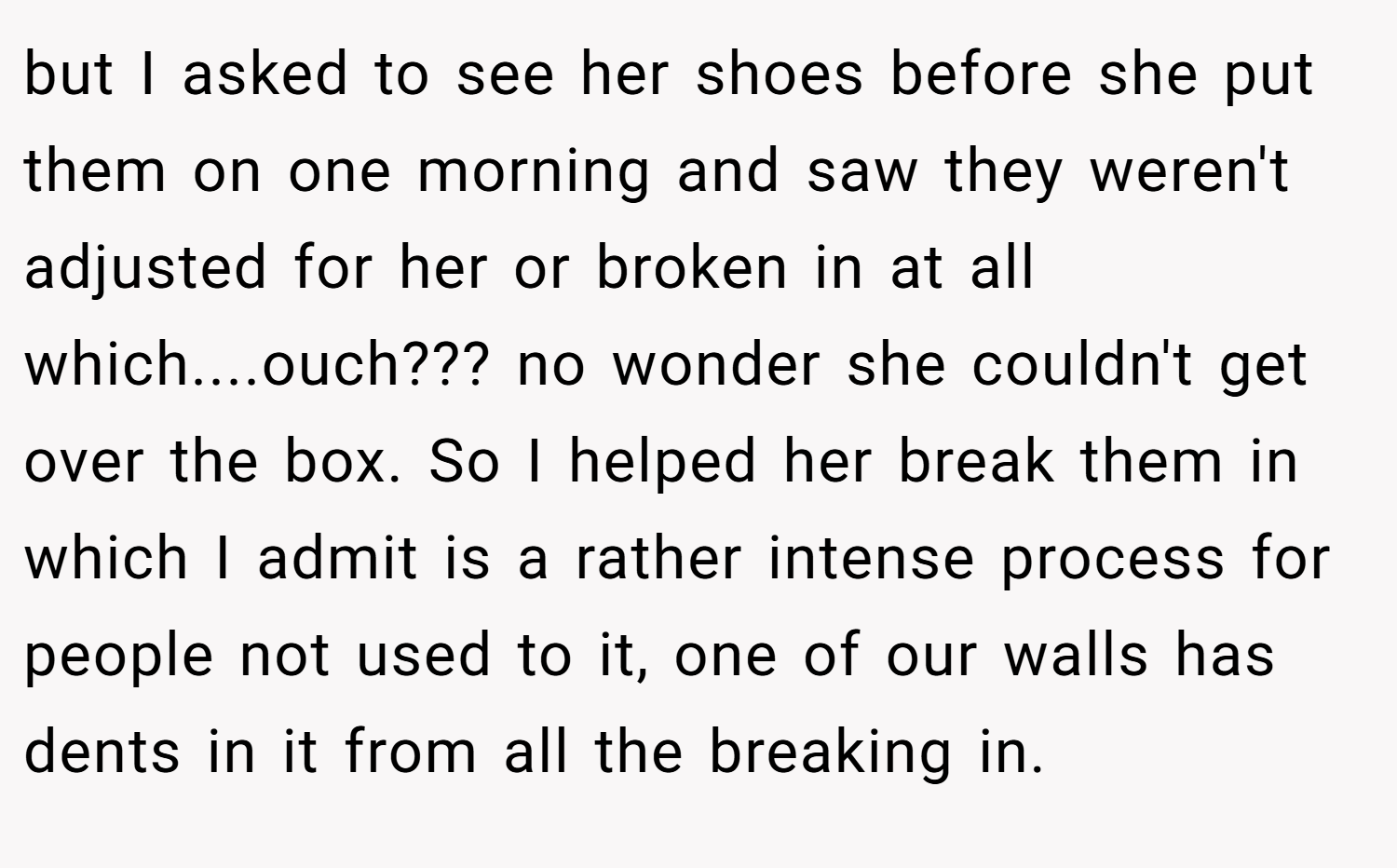 but I asked to see her shoes before she put them on one morning and saw they weren't adjusted for her or broken in at all which....ouch??? no wonder she couldn't get over the box. So I helped her break them in which I admit is a rather intense process for people not used to it, one of our walls has dents in it from all the breaking in.