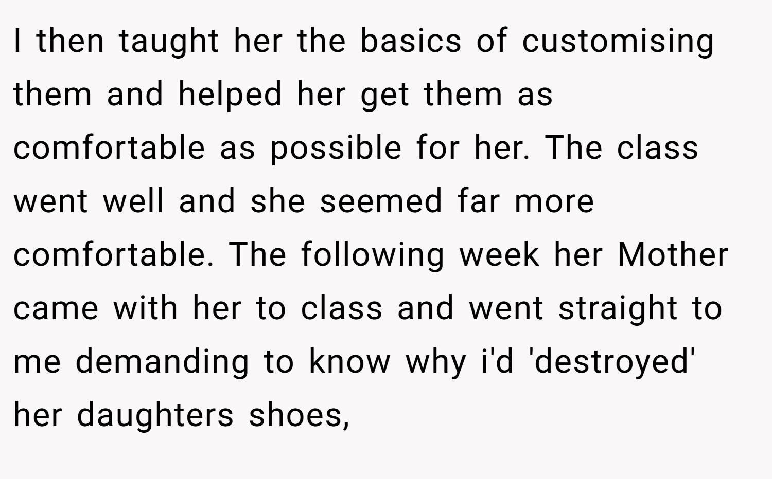 I then taught her the basics of customising them and helped her get them as comfortable as possible for her. The class went well and she seemed far more comfortable. The following week her Mother came with her to class and went straight to me demanding to know why i'd 'destroyed' her daughters shoes,