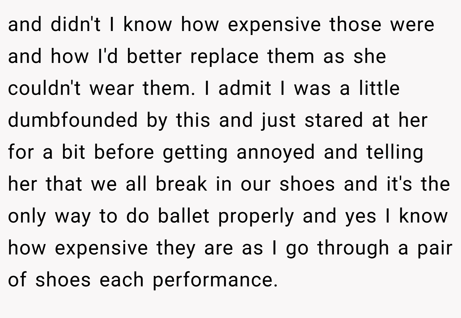 and didn't I know how expensive those were and how I'd better replace them as she couldn't wear them. I admit I was a little dumbfounded by this and just stared at her for a bit before getting annoyed and telling her that we all break in our shoes and it's the only way to do ballet properly and yes I know how expensive they are as I go through a pair of shoes each performance.