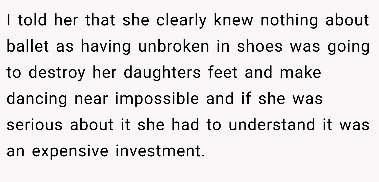 I told her that she clearly knew nothing about ballet as having unbroken in shoes was going to destroy her daughters feet and make dancing near impossible and if she was serious about it she had to understand it was an expensive investment.