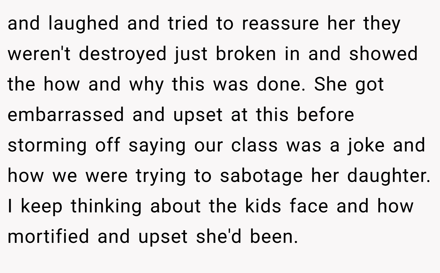 and laughed and tried to reassure her they weren't destroyed just broken in and showed the how and why this was done. She got embarrassed and upset at this before storming off saying our class was a joke and how we were trying to sabotage her daughter. I keep thinking about the kids face and how mortified and upset she'd been.