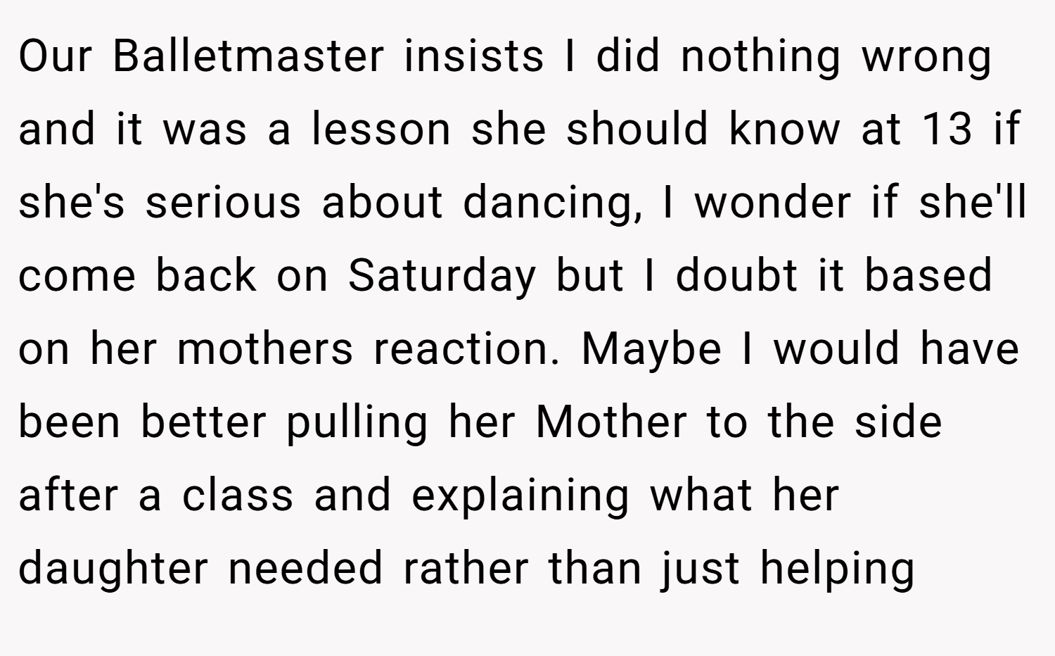 Our Balletmaster insists I did nothing wrong and it was a lesson she should know at 13 if she's serious about dancing, I wonder if she'll come back on Saturday but I doubt it based on her mothers reaction. Maybe I would have been better pulling her Mother to the side after a class and explaining what her daughter needed rather than just helping