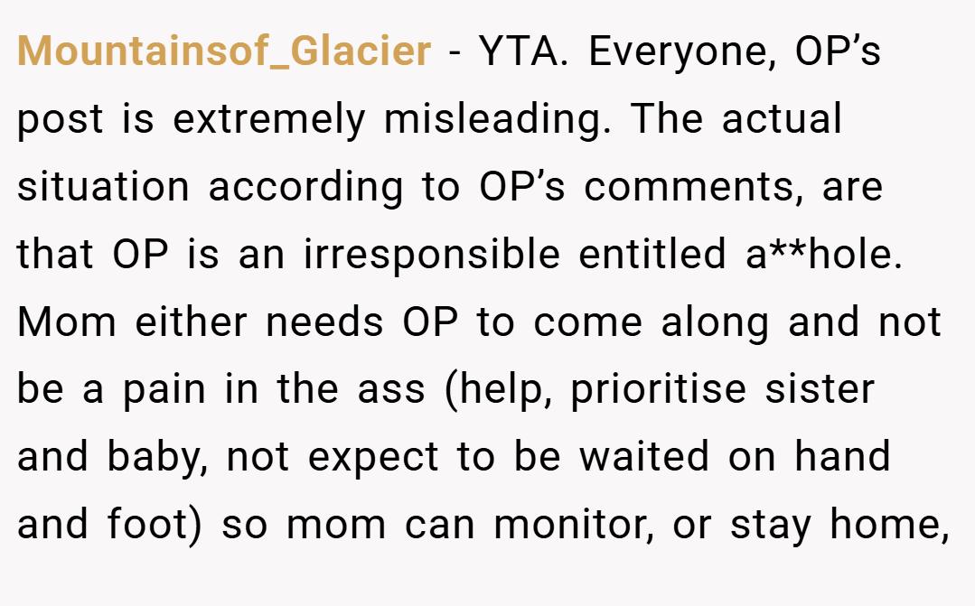 Mountainsof_Glacier − YTA. Everyone, OP’s post is extremely misleading. The actual situation according to OP’s comments, are that OP is an irresponsible entitled a**hole. Mom either needs OP to come along and not be a pain in the ass (help, prioritise sister and baby, not expect to be waited on hand and foot) so mom can monitor, or stay home,