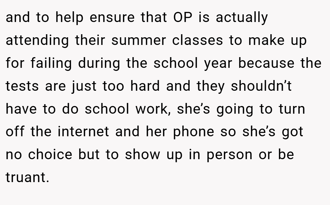 and to help ensure that OP is actually attending their summer classes to make up for failing during the school year because the tests are just too hard and they shouldn’t have to do school work, she’s going to turn off the internet and her phone so she’s got no choice but to show up in person or be truant.