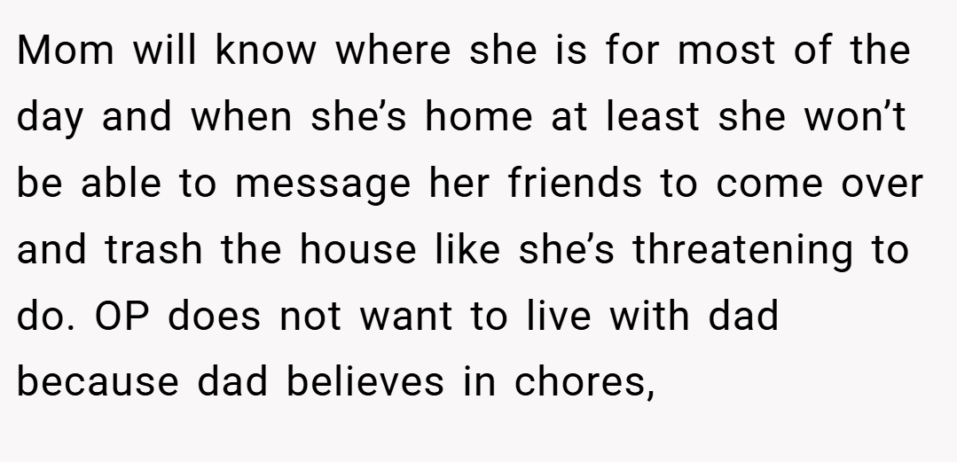 Mom will know where she is for most of the day and when she’s home at least she won’t be able to message her friends to come over and trash the house like she’s threatening to do. OP does not want to live with dad because dad believes in chores,