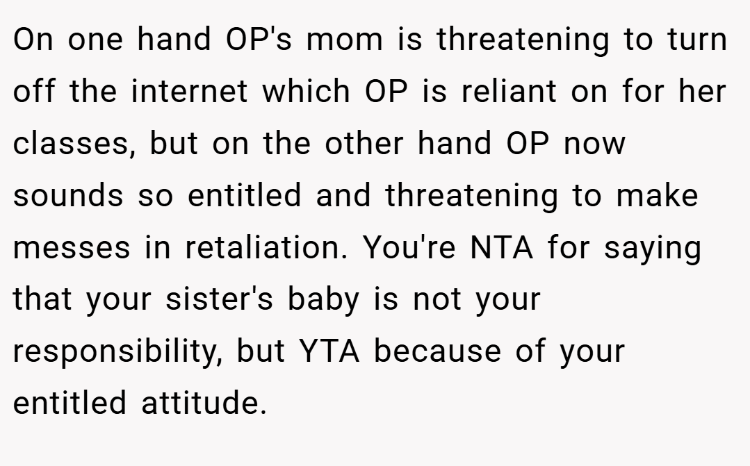 On one hand OP's mom is threatening to turn off the internet which OP is reliant on for her classes, but on the other hand OP now sounds so entitled and threatening to make messes in retaliation. You're NTA for saying that your sister's baby is not your responsibility, but YTA because of your entitled attitude.