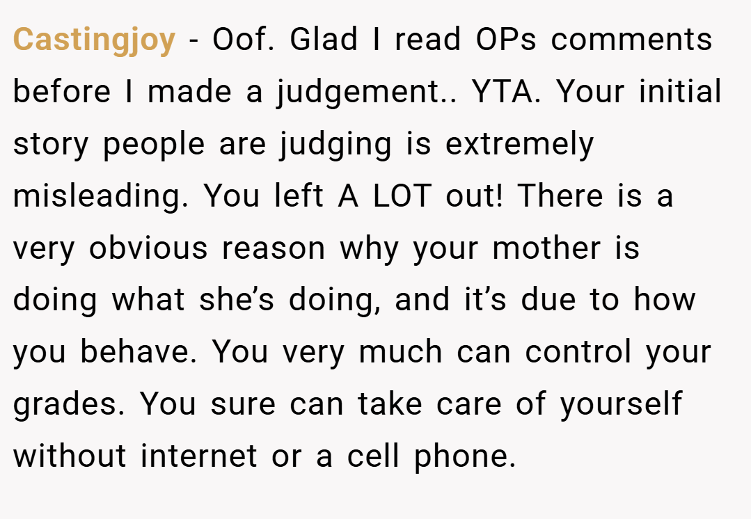 Castingjoy − Oof. Glad I read OPs comments before I made a judgement.. YTA. Your initial story people are judging is extremely misleading. You left A LOT out! There is a very obvious reason why your mother is doing what she’s doing, and it’s due to how you behave. You very much can control your grades. You sure can take care of yourself without internet or a cell phone.