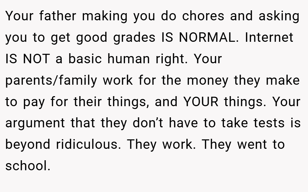 Your father making you do chores and asking you to get good grades IS NORMAL. Internet IS NOT a basic human right. Your parents/family work for the money they make to pay for their things, and YOUR things. Your argument that they don’t have to take tests is beyond ridiculous. They work. They went to school.