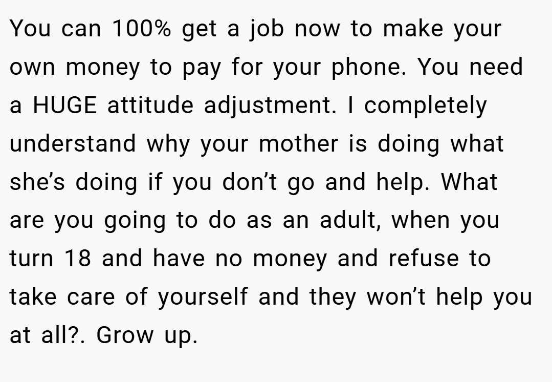 You can 100% get a job now to make your own money to pay for your phone. You need a HUGE attitude adjustment. I completely understand why your mother is doing what she’s doing if you don’t go and help. What are you going to do as an adult, when you turn 18 and have no money and refuse to take care of yourself and they won’t help you at all?. Grow up.