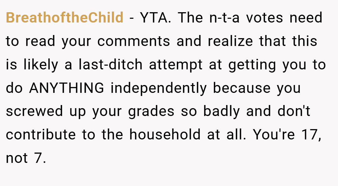 BreathoftheChild − YTA. The n-t-a votes need to read your comments and realize that this is likely a last-ditch attempt at getting you to do ANYTHING independently because you screwed up your grades so badly and don't contribute to the household at all. You're 17, not 7.