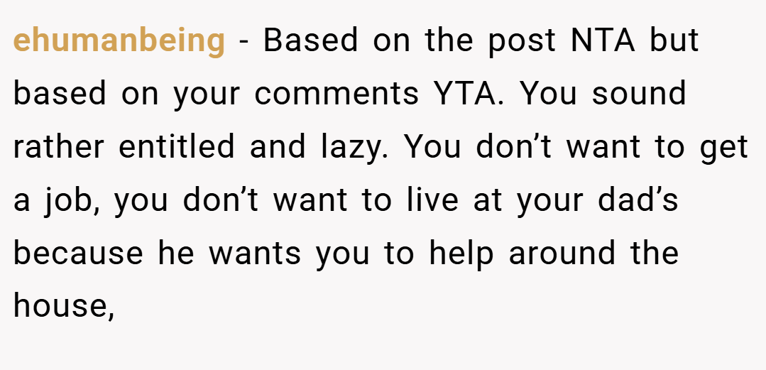 ehumanbeing − Based on the post NTA but based on your comments YTA. You sound rather entitled and lazy. You don’t want to get a job, you don’t want to live at your dad’s because he wants you to help around the house,