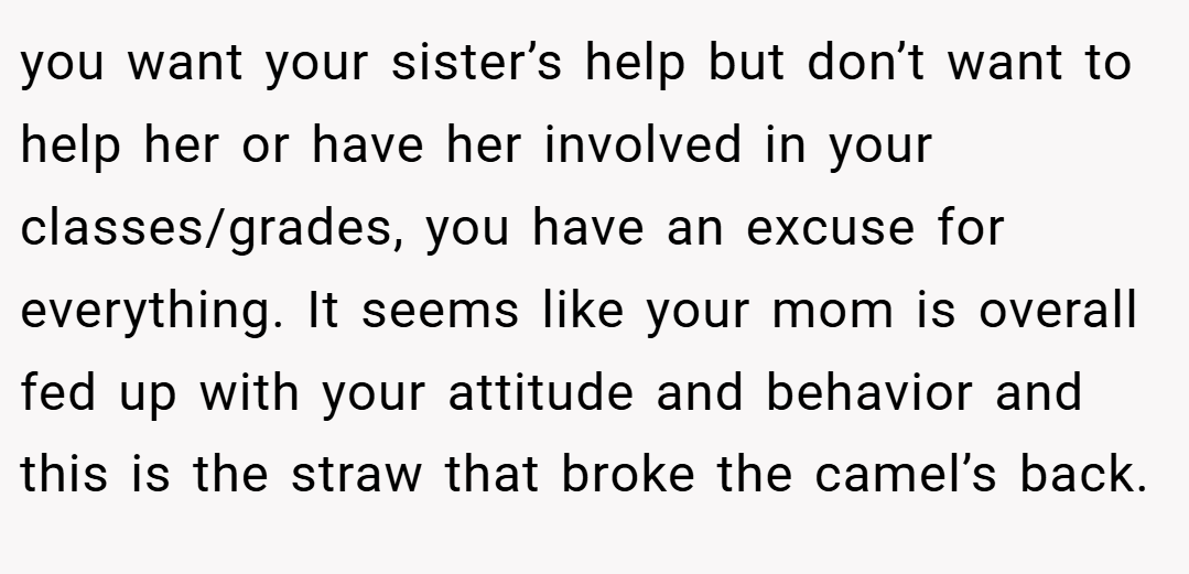you want your sister’s help but don’t want to help her or have her involved in your classes/grades, you have an excuse for everything. It seems like your mom is overall fed up with your attitude and behavior and this is the straw that broke the camel’s back.