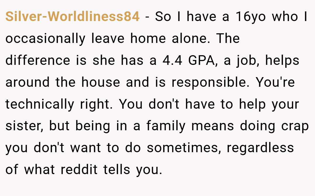 Silver-Worldliness84 − So I have a 16yo who I occasionally leave home alone. The difference is she has a 4.4 GPA, a job, helps around the house and is responsible. You're technically right. You don't have to help your sister, but being in a family means doing crap you don't want to do sometimes, regardless of what reddit tells you.
