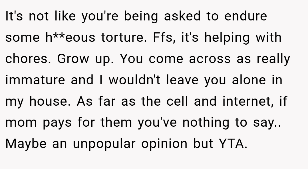 It's not like you're being asked to endure some h**eous torture. Ffs, it's helping with chores. Grow up. You come across as really immature and I wouldn't leave you alone in my house. As far as the cell and internet, if mom pays for them you've nothing to say.. Maybe an unpopular opinion but YTA.