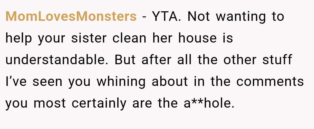 MomLovesMonsters − YTA. Not wanting to help your sister clean her house is understandable. But after all the other stuff I’ve seen you whining about in the comments you most certainly are the a**hole.