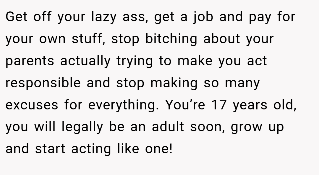 Get off your lazy ass, get a job and pay for your own stuff, stop bitching about your parents actually trying to make you act responsible and stop making so many excuses for everything. You’re 17 years old, you will legally be an adult soon, grow up and start acting like one!