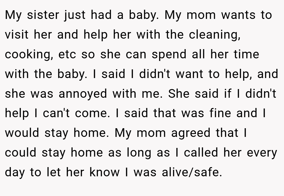My sister just had a baby. My mom wants to visit her and help her with the cleaning, cooking, etc so she can spend all her time with the baby. I said I didn't want to help, and she was annoyed with me. She said if I didn't help I can't come. I said that was fine and I would stay home. My mom agreed that I could stay home as long as I called her every day to let her know I was alive/safe.