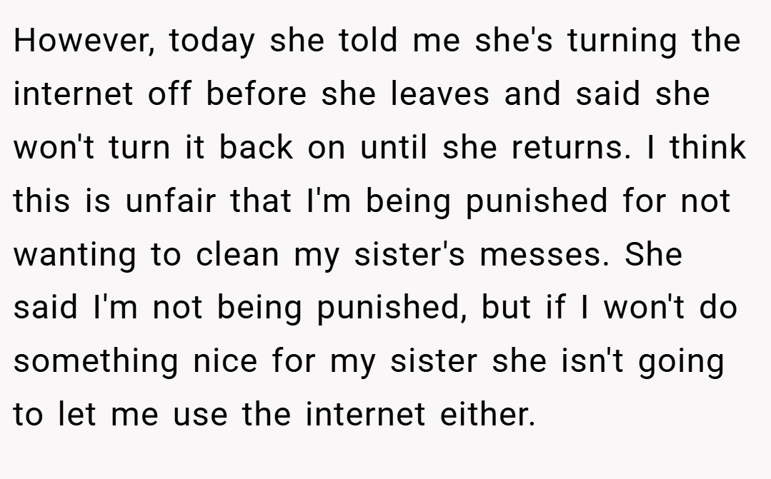 However, today she told me she's turning the internet off before she leaves and said she won't turn it back on until she returns. I think this is unfair that I'm being punished for not wanting to clean my sister's messes. She said I'm not being punished, but if I won't do something nice for my sister she isn't going to let me use the internet either.