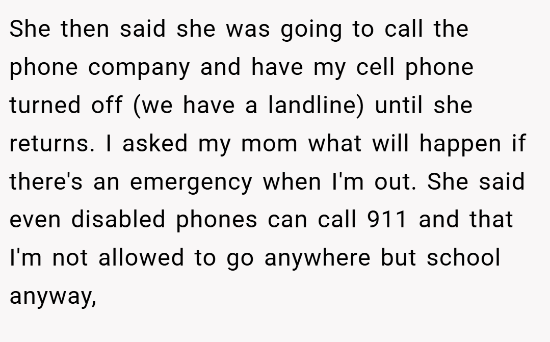 She then said she was going to call the phone company and have my cell phone turned off (we have a landline) until she returns. I asked my mom what will happen if there's an emergency when I'm out. She said even disabled phones can call 911 and that I'm not allowed to go anywhere but school anyway,