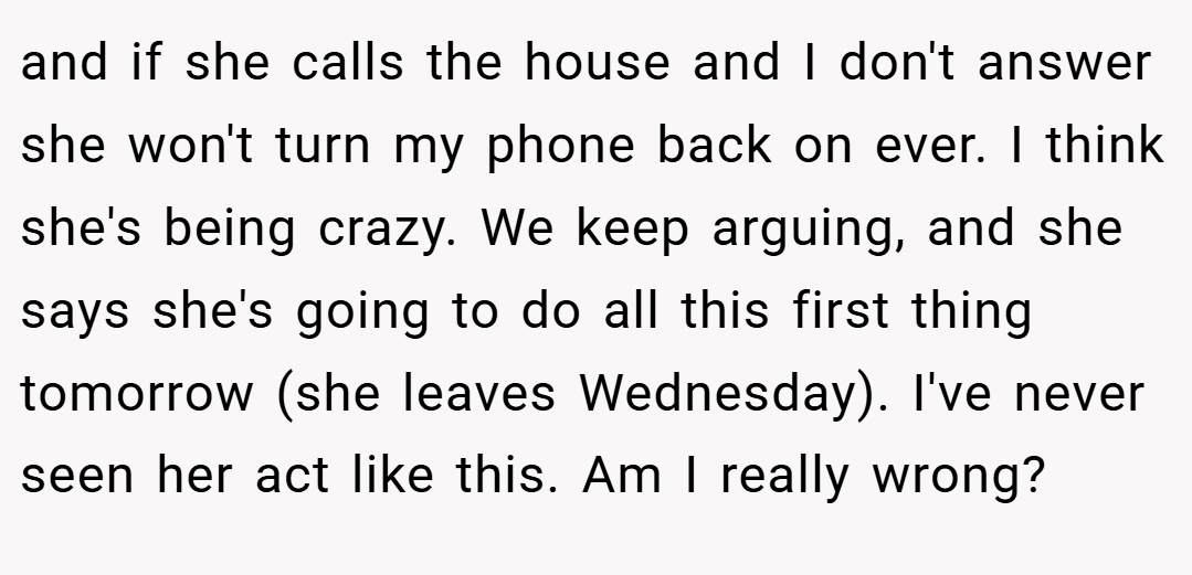 and if she calls the house and I don't answer she won't turn my phone back on ever. I think she's being crazy. We keep arguing, and she says she's going to do all this first thing tomorrow (she leaves Wednesday). I've never seen her act like this. Am I really wrong?