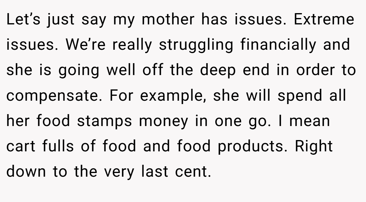 Let’s just say my mother has issues. Extreme issues. We’re really struggling financially and she is going well off the deep end in order to compensate. For example, she will spend all her food stamps money in one go. I mean cart fulls of food and food products. Right down to the very last cent.