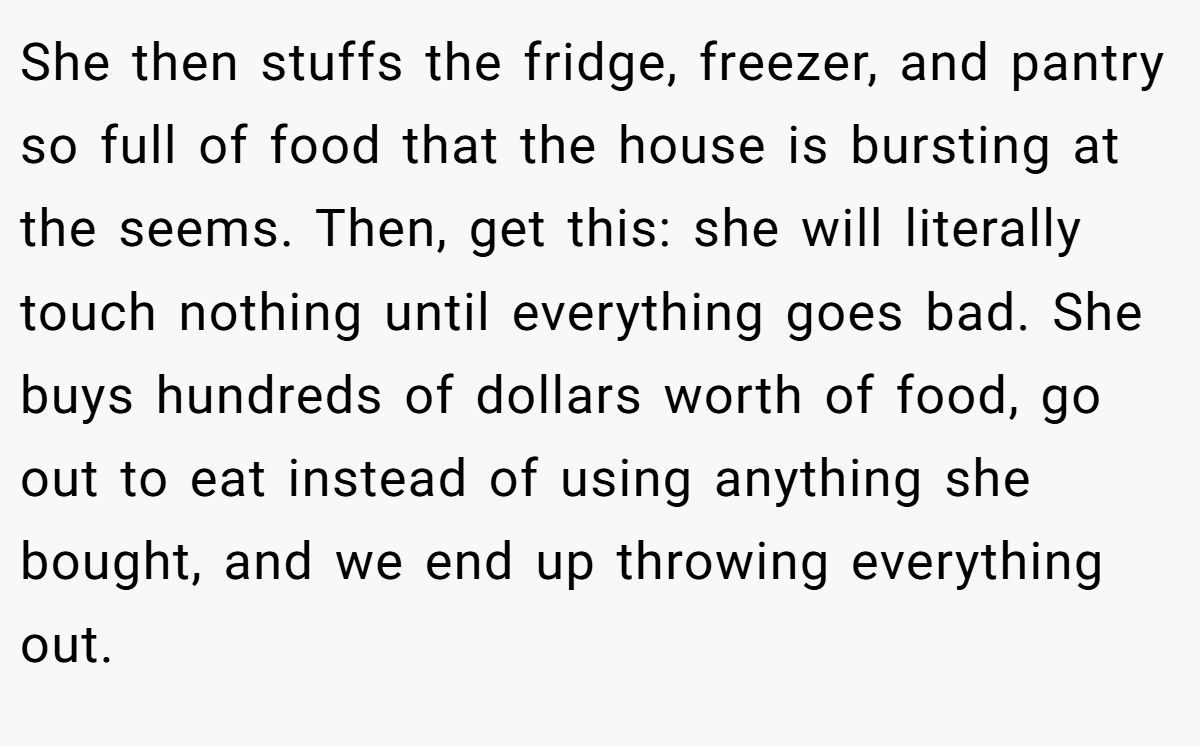 She then stuffs the fridge, freezer, and pantry so full of food that the house is bursting at the seems. Then, get this: she will literally touch nothing until everything goes bad. She buys hundreds of dollars worth of food, go out to eat instead of using anything she bought, and we end up throwing everything out.