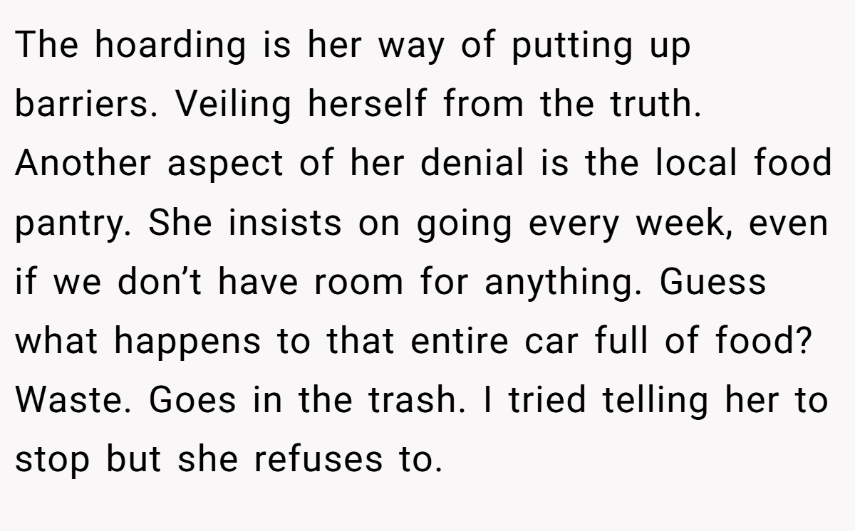 The hoarding is her way of putting up barriers. Veiling herself from the truth. Another aspect of her denial is the local food pantry. She insists on going every week, even if we don’t have room for anything. Guess what happens to that entire car full of food? Waste. Goes in the trash. I tried telling her to stop but she refuses to.