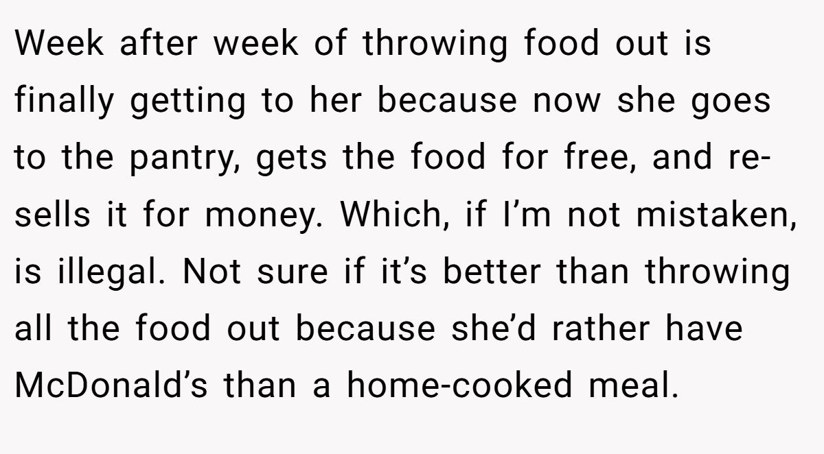 Week after week of throwing food out is finally getting to her because now she goes to the pantry, gets the food for free, and re-sells it for money. Which, if I’m not mistaken, is illegal. Not sure if it’s better than throwing all the food out because she’d rather have McDonald’s than a home-cooked meal.