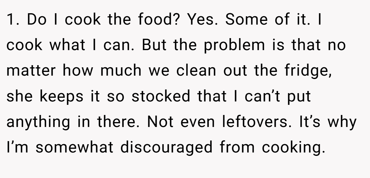 1. Do I cook the food? Yes. Some of it. I cook what I can. But the problem is that no matter how much we clean out the fridge, she keeps it so stocked that I can’t put anything in there. Not even leftovers. It’s why I’m somewhat discouraged from cooking.