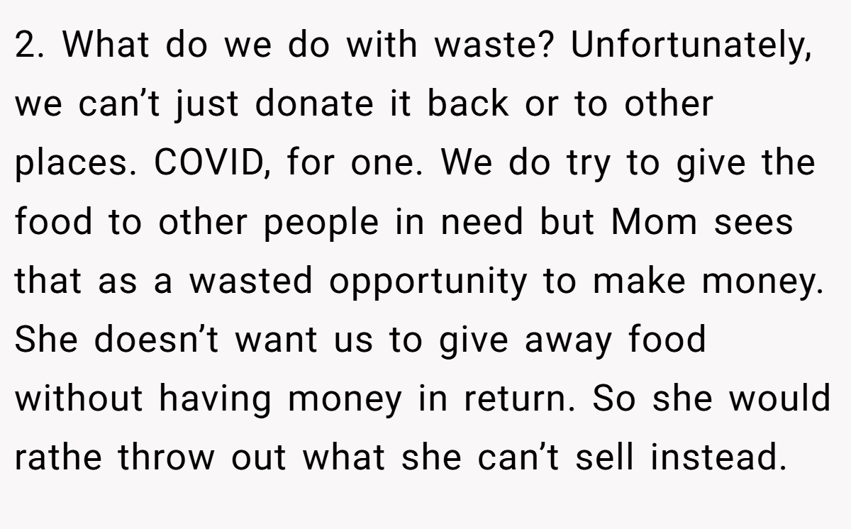 2. What do we do with waste? Unfortunately, we can’t just donate it back or to other places. COVID, for one. We do try to give the food to other people in need but Mom sees that as a wasted opportunity to make money. She doesn’t want us to give away food without having money in return. So she would rathe throw out what she can’t sell instead.