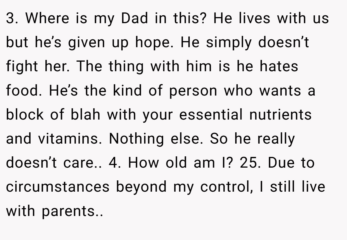 3. Where is my Dad in this? He lives with us but he’s given up hope. He simply doesn’t fight her. The thing with him is he hates food. He’s the kind of person who wants a block of blah with your essential nutrients and vitamins. Nothing else. So he really doesn’t care.. 4. How old am I? 25. Due to circumstances beyond my control, I still live with parents..
