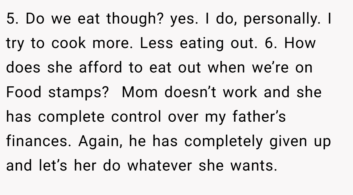 5. Do we eat though? yes. I do, personally. I try to cook more. Less eating out. 6. How does she afford to eat out when we’re on Food stamps?  Mom doesn’t work and she has complete control over my father’s finances. Again, he has completely given up and let’s her do whatever she wants.