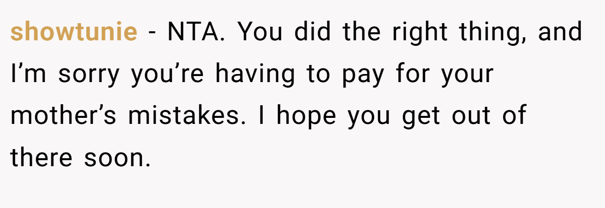 showtunie - NTA. You did the right thing, and I’m sorry you’re having to pay for your mother’s mistakes. I hope you get out of there soon.