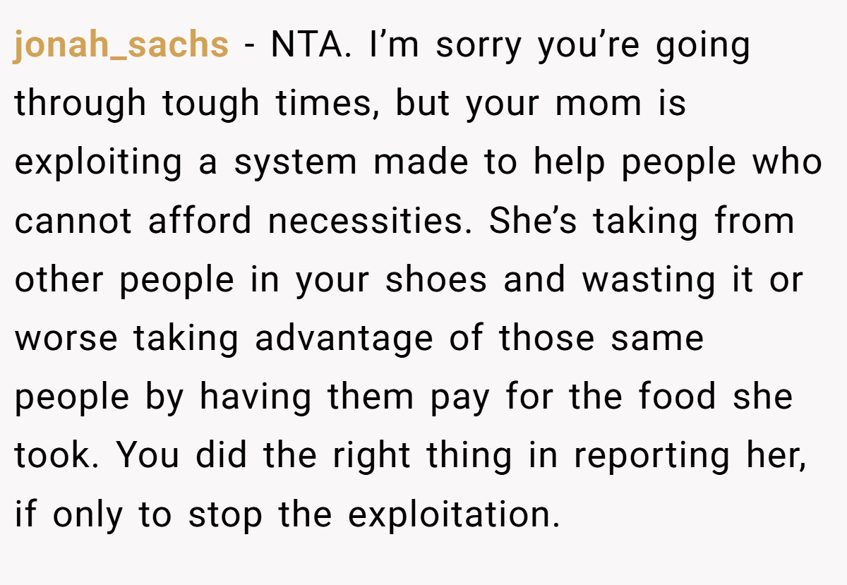 jonah_sachs - NTA. I’m sorry you’re going through tough times, but your mom is exploiting a system made to help people who cannot afford necessities. She’s taking from other people in your shoes and wasting it or worse taking advantage of those same people by having them pay for the food she took. You did the right thing in reporting her, if only to stop the exploitation.