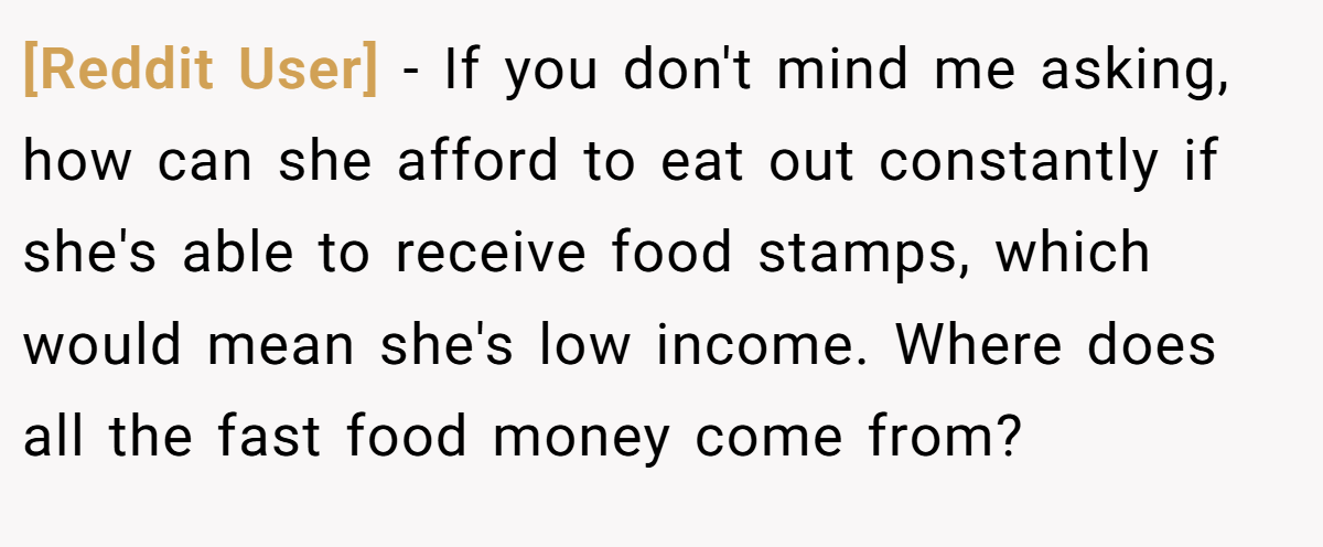 [Reddit User] - If you don't mind me asking, how can she afford to eat out constantly if she's able to receive food stamps, which would mean she's low income. Where does all the fast food money come from?