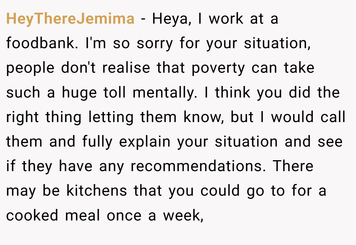 HeyThereJemima - Heya, I work at a foodbank. I'm so sorry for your situation, people don't realise that poverty can take such a huge toll mentally. I think you did the right thing letting them know, but I would call them and fully explain your situation and see if they have any recommendations. There may be kitchens that you could go to for a cooked meal once a week,