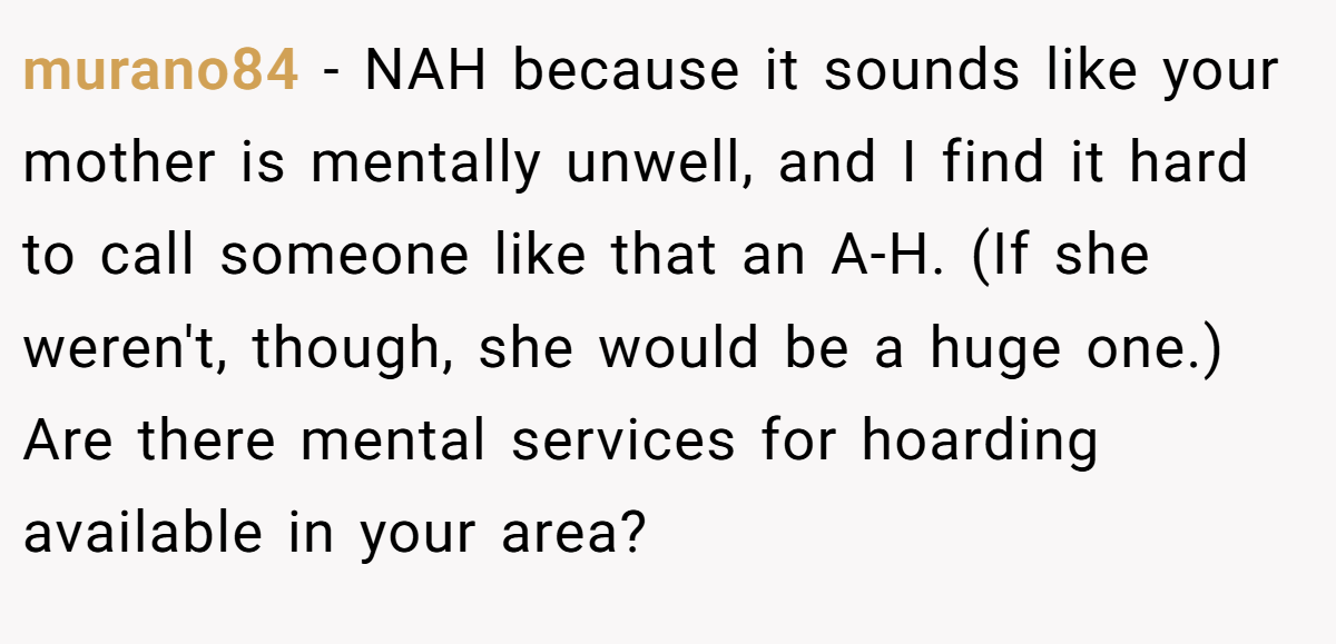 murano84 - NAH because it sounds like your mother is mentally unwell, and I find it hard to call someone like that an A-H. (If she weren't, though, she would be a huge one.) Are there mental services for hoarding available in your area?