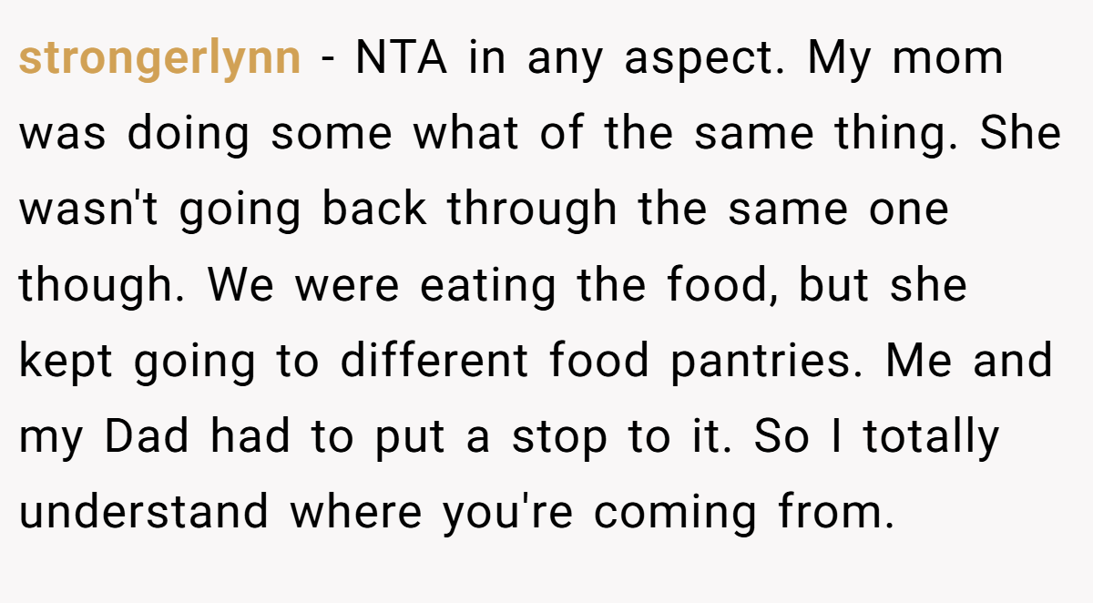 strongerlynn - NTA in any aspect. My mom was doing some what of the same thing. She wasn't going back through the same one though. We were eating the food, but she kept going to different food pantries. Me and my Dad had to put a stop to it. So I totally understand where you're coming from.