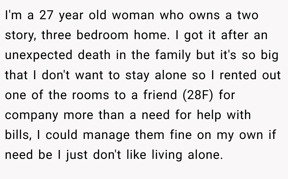 I'm a 27 year old woman who owns a two story, three bedroom home. I got it after an unexpected death in the family but it's so big that I don't want to stay alone so I rented out one of the rooms to a friend (28F) for company more than a need for help with bills, I could manage them fine on my own if need be I just don't like living alone.