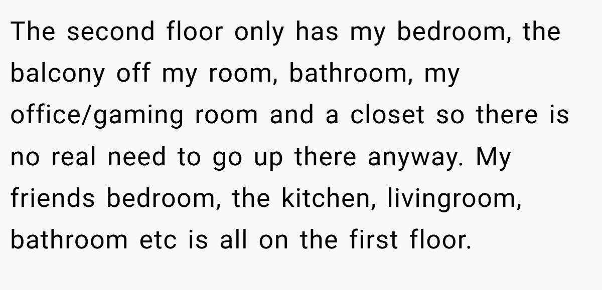 The second floor only has my bedroom, the balcony off my room, bathroom, my office/gaming room and a closet so there is no real need to go up there anyway. My friends bedroom, the kitchen, livingroom, bathroom etc is all on the first floor.