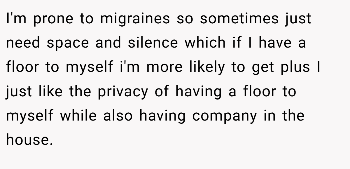 I'm prone to migraines so sometimes just need space and silence which if I have a floor to myself i'm more likely to get plus I just like the privacy of having a floor to myself while also having company in the house.