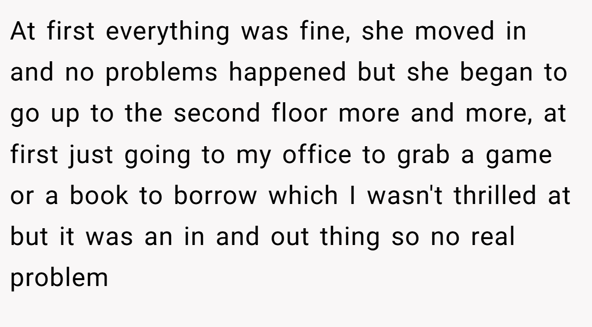 At first everything was fine, she moved in and no problems happened but she began to go up to the second floor more and more, at first just going to my office to grab a game or a book to borrow which I wasn't thrilled at but it was an in and out thing so no real problem