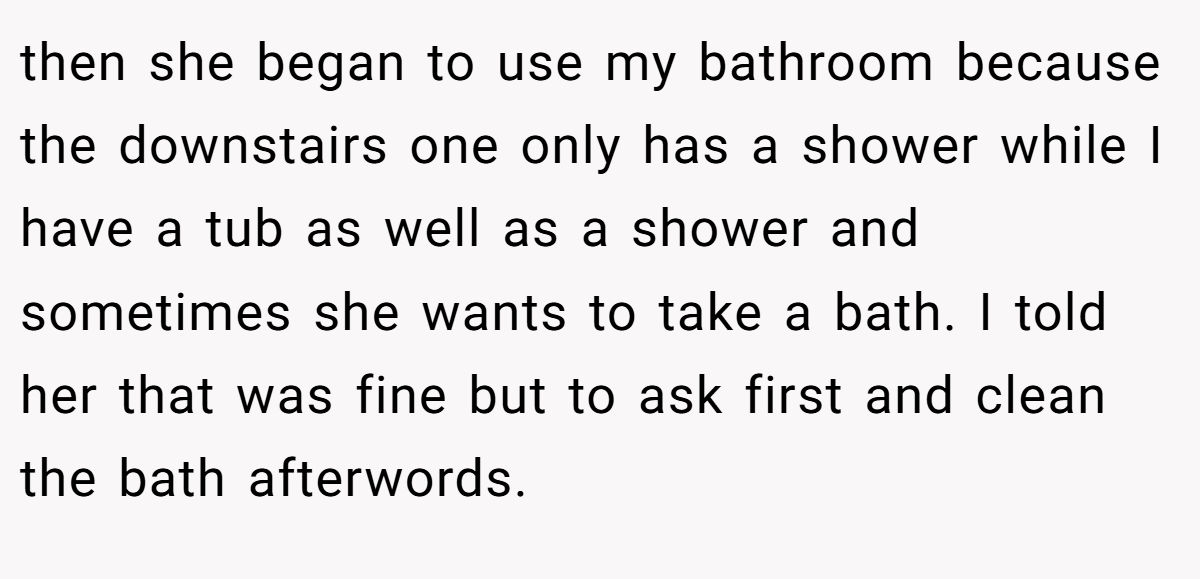 then she began to use my bathroom because the downstairs one only has a shower while I have a tub as well as a shower and sometimes she wants to take a bath. I told her that was fine but to ask first and clean the bath afterwords.