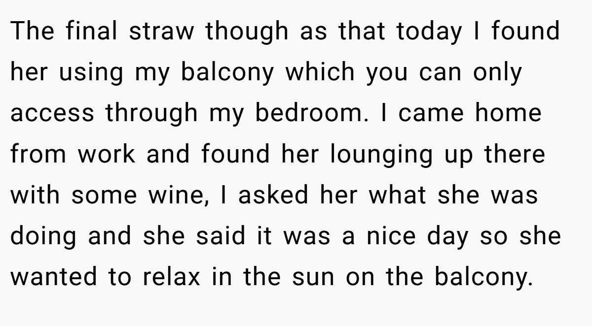 The final straw though as that today I found her using my balcony which you can only access through my bedroom. I came home from work and found her lounging up there with some wine, I asked her what she was doing and she said it was a nice day so she wanted to relax in the sun on the balcony.